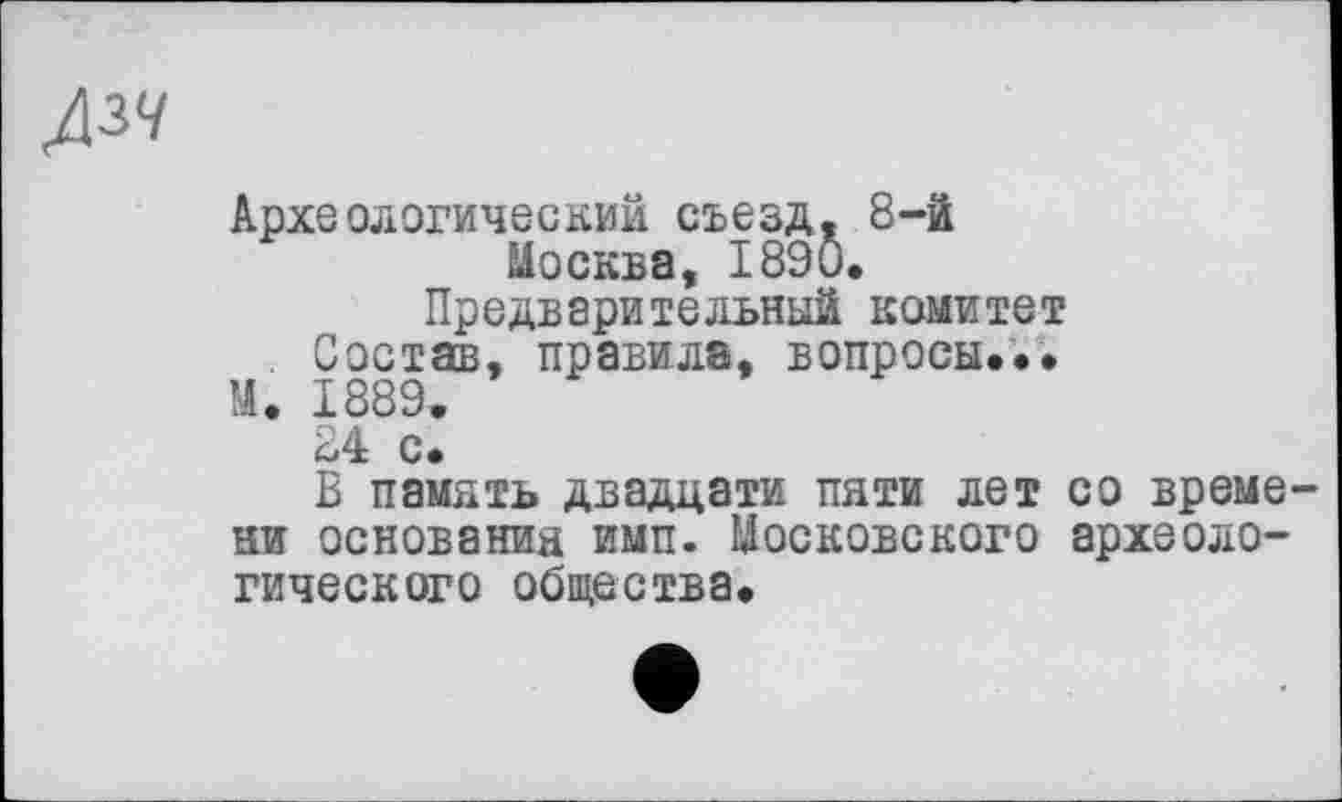 ﻿Д3</
Археологический съезд. 8-й Москва, 1890.
Предварительный комитет
. Состав, правила, вопросы...
М. 1889.
24 с.
В память двадцати пяти лет со времени основания имп. Московского археологического общества.